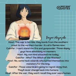 Howl : This war is terrible, they bomb from the southern coast to the northern border. It's all in flames now. Calcifer : I can't stand the fire and gunpowder. Those dopey guys have absolutely no manners. Howl : My own kind attacked me today. Calcifer : Who? The Witch of the Wastes? Howl : No, some hack wizards who turned themselves into monsters for the king. Calcifer : Those wizards are going to regret doing that. They'll never change back into humans. Howl : After the war, they won't recall they ever were human.