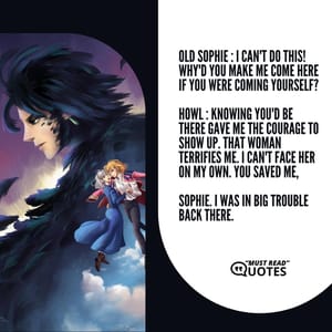 Old Sophie : I can't do this! Why'd you make me come here if you were coming yourself? Howl : Knowing you'd be there gave me the courage to show up. That woman terrifies me. I can't face her on my own. You saved me, Sophie. I was in big trouble back there.