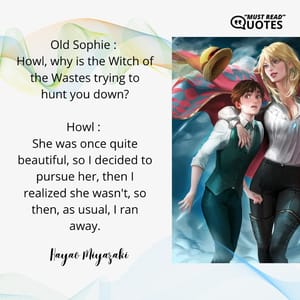 Old Sophie : Howl, why is the Witch of the Wastes trying to hunt you down? Howl : She was once quite beautiful, so I decided to pursue her, then I realized she wasn't, so then, as usual, I ran away.