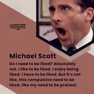 Do I need to be liked? Absolutely not. I like to be liked. I enjoy being liked. I have to be liked. But it’s not like, this compulsive need to be liked, like my need to be praised.