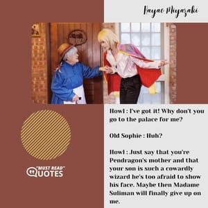 Howl : I've got it! Why don't you go to the palace for me? Old Sophie : Huh? Howl : Just say that you're Pendragon's mother and that your son is such a cowardly wizard he's too afraid to show his face. Maybe then Madame Suliman will finally give up on me.