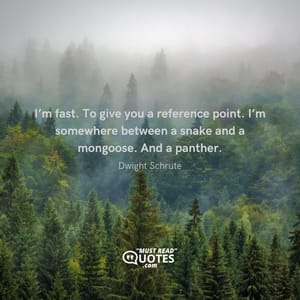 I’m fast. To give you a reference point. I’m somewhere between a snake and a mongoose. And a panther.