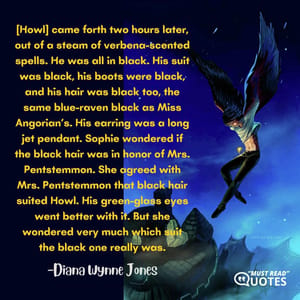 [Howl] came forth two hours later, out of a steam of verbena-scented spells. He was all in black. His suit was black, his boots were black, and his hair was black too, the same blue-raven black as Miss Angorian’s. His earring was a long jet pendant. Sophie wondered if the black hair was in honor of Mrs. Pentstemmon. She agreed with Mrs. Pentstemmon that black hair suited Howl. His green-glass eyes went better with it. But she wondered very much which suit the black one really was.