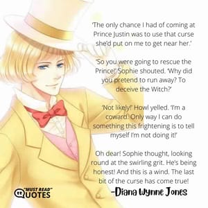‘The only chance I had of coming at Prince Justin was to use that curse she’d put on me to get near her.’ ‘So you were going to rescue the Prince!’ Sophie shouted. ‘Why did you pretend to run away? To deceive the Witch?’ ‘Not likely!’ Howl yelled. ‘I’m a coward. Only way I can do something this frightening is to tell myself I’m not doing it!’ Oh dear! Sophie thought, looking round at the swirling grit. He’s being honest! And this is a wind. The last bit of the curse has come true!