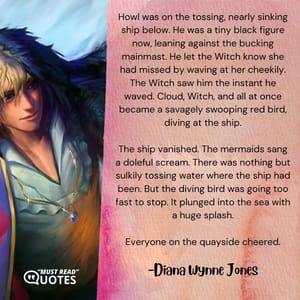 Howl was on the tossing, nearly sinking ship below. He was a tiny black figure now, leaning against the bucking mainmast. He let the Witch know she had missed by waving at her cheekily. The Witch saw him the instant he waved. Cloud, Witch, and all at once became a savagely swooping red bird, diving at the ship. The ship vanished. The mermaids sang a doleful scream. There was nothing but sulkily tossing water where the ship had been. But the diving bird was going too fast to stop. It plunged into the sea with a huge splash. Everyone on the quayside cheered.