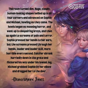 The room turned dim. Huge, cloudy, human-looking shapes bellied up in all four corners and advanced on Sophie and Michael, howling as they came. The howls began as moaning horror, and went up to despairing brays, and then up again to screams of pain and terror. Sophie pressed her hands to her ears, but the screams pressed through her hands, louder and louder still, more horrible every second. Calcifer shrank hurriedly down in the grate and flickered his way under his lowest log. Michael grabbed Sophie by her elbow and dragged her to the door.
