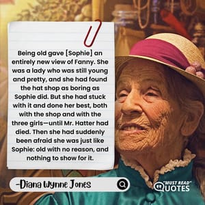 Being old gave [Sophie] an entirely new view of Fanny. She was a lady who was still young and pretty, and she had found the hat shop as boring as Sophie did. But she had stuck with it and done her best, both with the shop and with the three girls—until Mr. Hatter had died. Then she had suddenly been afraid she was just like Sophie: old with no reason, and nothing to show for it.