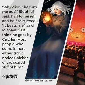 "Why didn't he turn me out?" [Sophie] said, half to herself and half to Michael. "It beats me," said Michael. "But I think he goes by Calcifer. Most people who come in here either don't notice Calcifer or are scared stiff of him."