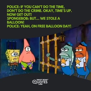 Police: If you can’t do the time, don’t do the crime. Okay, time’s up. Now get out! SpongeBob: But… we stole a balloon! Police: Yeah, on free balloon day!