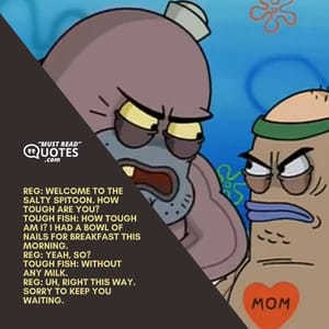 Reg: Welcome to the Salty Spitoon. How tough are you? Tough Fish: How tough am I? I had a bowl of nails for breakfast this morning. Reg: Yeah, so? Tough Fish: Without any milk. Reg: Uh, right this way. Sorry to keep you waiting.