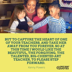 But to capture the heart of one of your teachers, and take her away from you forever. So at this time I would like the beautiful, the forgiving, the talented, big-chested art teacher, to please step forward.