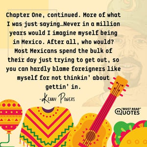 Chapter One, continued. More of what I was just saying…Never in a million years would I imagine myself being in Mexico. After all, who would? Most Mexicans spend the bulk of their day just trying to get out, so you can hardly blame foreigners like myself for not thinkin’ about gettin’ in.