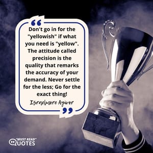 Don't go in for the "yellowish" if what you need is "yellow". The attitude called precision is the quality that remarks the accuracy of your demand. Never settle for the less; Go for the exact thing!