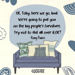 OK, Toby, here we go, bud. We’re going to put you on the big people’s furniture. Try not to shit all over it, OK?