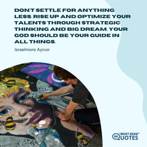 Don't settle for anything less. Rise up and optimize your talents through strategic thinking and big dream. Your God should be your guide in all things.