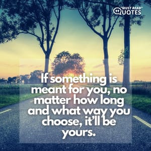 If something is meant for you, no matter how long and what way you choose, it’ll be yours.