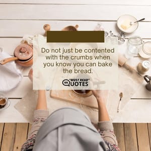 Do not just be contented with the crumbs when you know you can bake the bread.
