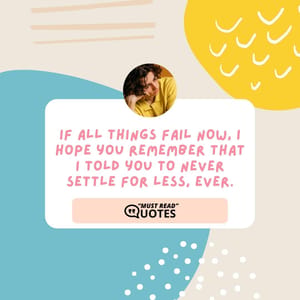 If all things fail now, I hope you remember that I told you to never settle for less, ever.
