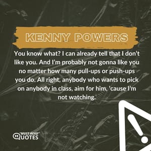 You know what? I can already tell that I don’t like you. And I’m probably not gonna like you no matter how many pull-ups or push-ups you do. All right, anybody who wants to pick on anybody in class, aim for him, ‘cause I’m not watching.