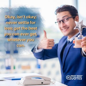 Okay, isn’t okay; never settle for less; get the best you can ever get, whatever you can.