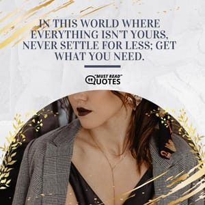 In this world where everything isn’t yours, never settle for less; get what you need.