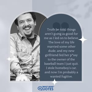 Truth be told, things aren’t going as good for me as I led on to believe. The love of my life married some other dude, and my new girlfriend fed her p*ssy to the owner of the baseball team I just quit. I stole homeboy’s car, and now I’m probably a wanted fugitive.