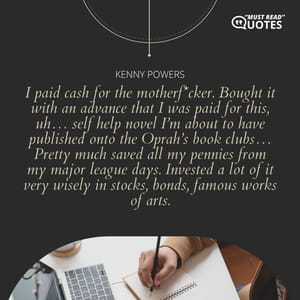 I paid cash for the motherf*cker. Bought it with an advance that I was paid for this, uh… self help novel I’m about to have published onto the Oprah’s book clubs… Pretty much saved all my pennies from my major league days. Invested a lot of it very wisely in stocks, bonds, famous works of arts.