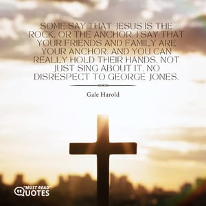 Some say that Jesus is the rock, or the anchor. I say that your friends and family are your anchor. And you can really hold their hands, not just sing about it. No disrespect to George Jones.