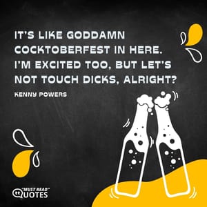 It’s like goddamn Cocktoberfest in here. I’m excited too, but let’s not touch dicks, alright?