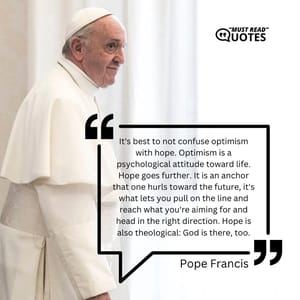 It's best to not confuse optimism with hope. Optimism is a psychological attitude toward life. Hope goes further. It is an anchor that one hurls toward the future, it's what lets you pull on the line and reach what you're aiming for and head in the right direction. Hope is also theological: God is there, too.