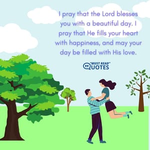 I pray that the Lord blesses you with a beautiful day. I pray that He fills your heart with happiness, and may your day be filled with His love.