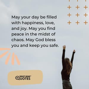 May your day be filled with happiness, love, and joy. May you find peace in the midst of chaos. May God bless you and keep you safe.