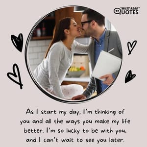 As I start my day, I’m thinking of you and all the ways you make my life better. I’m so lucky to be with you, and I can’t wait to see you later.