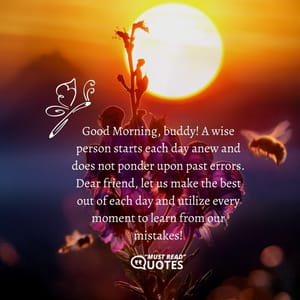 Good Morning, buddy! A wise person starts each day anew and does not ponder upon past errors. Dear friend, let us make the best out of each day and utilize every moment to learn from our mistakes!