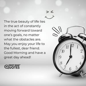 The true beauty of life lies in the act of constantly moving forward toward one’s goals, no matter what the obstacles are. May you enjoy your life to the fullest, dear friend. Good Morning and have a great day ahead!