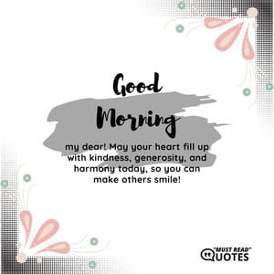 Good Morning, my dear! May your heart fill up with kindness, generosity, and harmony today, so you can make others smile!