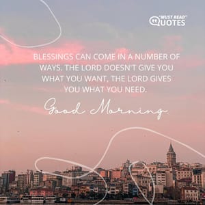 Blessings can come in a number of ways. The Lord doesn't give you what you want, the Lord gives you what you need. Good Morning.