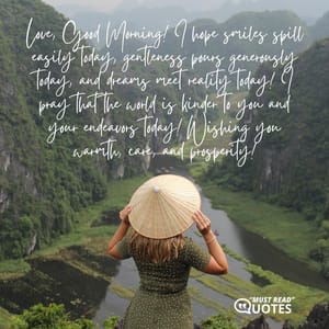 Love, Good Morning! I hope smiles spill easily today, gentleness pours generously today, and dreams meet reality today! I pray that the world is kinder to you and your endeavors today! Wishing you warmth, care, and prosperity!