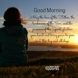 Good Morning. May the love of the Father, the tenderness of the Son, and the presence of the Spirit, gladden your heart and bring peace to your soul, this day and all days, Amen.