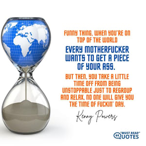 Funny thing, when you’re on top of the world, every motherf**ker wants to get a piece of your ass. But then, you take a little time off from being unstoppable just to regroup and relax, no one will give you the time of f**kin’ day.