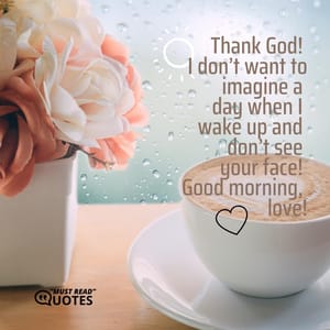 Thank God! I don’t want to imagine a day when I wake up and don’t see your face! Good morning, love!