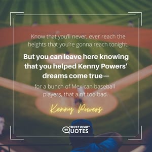 Know that you’ll never, ever reach the heights that you’re gonna reach tonight. But you can leave here knowing that you helped Kenny Powers’ dreams come true—for a bunch of Mexican baseball players, that ain’t too bad.