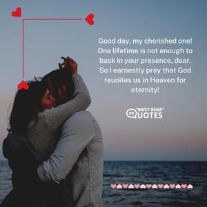 Good day, my cherished one! One lifetime is not enough to bask in your presence, dear. So I earnestly pray that God reunites us in Heaven for eternity!
