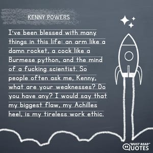 I've been blessed with many things in this life: an arm like a damn rocket, a cock like a Burmese python, and the mind of a f**king scientist. So people often ask me, Kenny, what are your weaknesses? Do you have any? I would say that my biggest flaw, my Achilles heel, is my tireless work ethic.