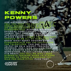 Ask anybody out there, and they'll tell you that the foundation of a great baseball player starts with an understanding of some basic fundamentals: running, stretching, physical conditioning. These are the things that prepare your body for the many challenges a baseball player faces. I heard that bullshit thrown at me all my damn life. You know what Kenny Powers says? Fundamentals are the crutch for the talentless. This one coach tried to put me on a weight-training program, and I was all like, You and your weights can f**k off somewhere. I'm not lifting that shit. It's heavy.You tell me why I need strength training when I'm strong enough to throw a goddamn 100-mile-per-hour pitch. f**k that.