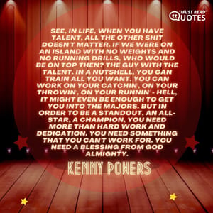 See, in life, when you have talent, all the other shit doesn't matter. If we were on an island with no weights and no running drills, who would be on top then? The guy with the talent. In a nutshell, you can train all you want. You can work on your catchin', on your throwin', on your runnin' - hell, it might even be enough to get you into the Majors. But in order to be a standout, an all-star, a champion, you need more than hard work and dedication. You need something that you can't work for. You need a blessing from God Almighty.