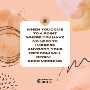 When you come to a point where you have no need to impress anybody, Your Freedom will begin! – Good Morning.