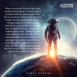 When my ass was 34 years old, I quit professional baseball. I haven't played professionally for several years now, but in my heart, I quit for real this time. Tonight. It's time I accept the fact that the glory days of my life are now behind me. Just like Neil Armstrong, I went to space and now I'm back and nobody gives a shit. Therefore, I will now settle into this new life. I'll find new ways in which to use this arm. I will take my current responsibilities seriously, and try to do them the best that I possibly can. And realizing that the love of my life has chosen another, I will move forward. Without her.