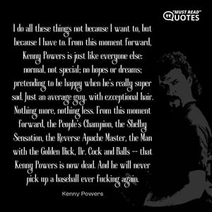 I do all these things not because I want to, but because I have to. From this moment forward, Kenny Powers is just like everyone else: normal, not special; no hopes or dreams; pretending to be happy when he's really super sad. Just an average guy, with exceptional hair. Nothing more, nothing less. From this moment forward, the People's Champion, the Shelby Sensation, the Reverse Apache Master, the Man with the Golden Dick, Dr. Cock and Balls -- that Kenny Powers is now dead. And he will never pick up a baseball ever f**king again.