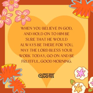 When you believe in God, and hold on to Him be sure that he would always be there for you, may the Lord bless your work today, go on and be fruitful, good morning.